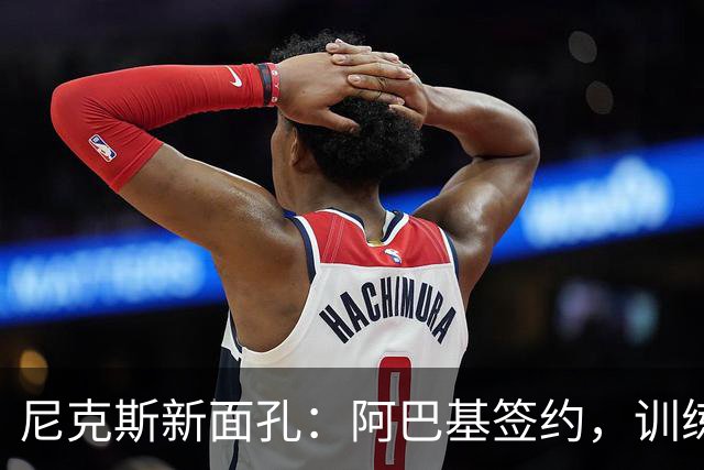 尼克斯新面孔：阿巴基签约，训练营如战场！